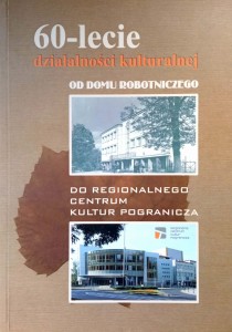 60- lecie działalności kulturalnej Od Domu Robotniczego do Regionalnego Centrum Kultur Pogranicza